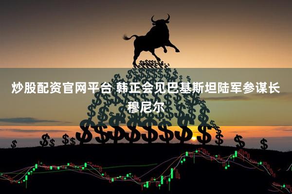 炒股配资官网平台 韩正会见巴基斯坦陆军参谋长穆尼尔
