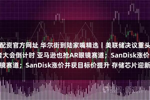 配资官方网址 华尔街到陆家嘴精选丨美联储决议重头戏在哪？Meta开发者大会倒计时 亚马逊也抢AR眼镜赛道；SanDisk涨价并获目标价提升 存储芯片迎新机