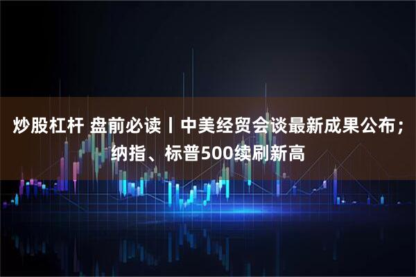炒股杠杆 盘前必读丨中美经贸会谈最新成果公布；纳指、标普500续刷新高