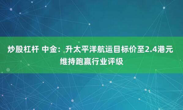 炒股杠杆 中金：升太平洋航运目标价至2.4港元 维持跑赢行业评级