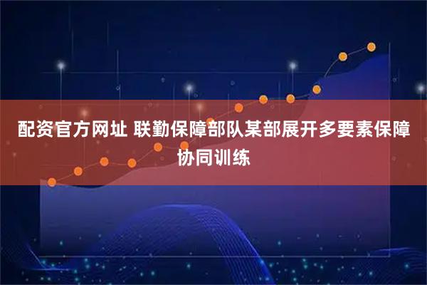 配资官方网址 联勤保障部队某部展开多要素保障协同训练