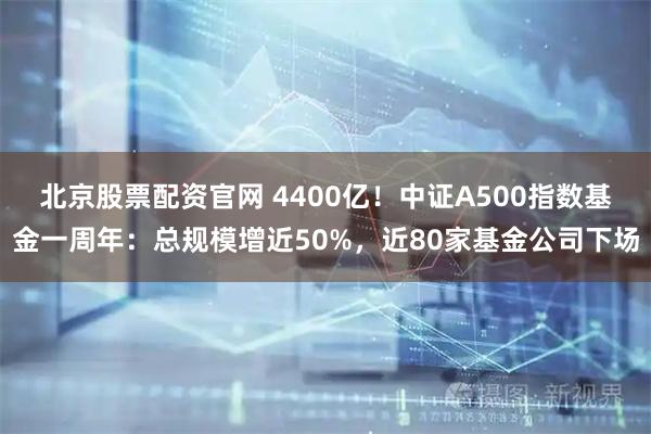北京股票配资官网 4400亿！中证A500指数基金一周年：总规模增近50%，近80家基金公司下场