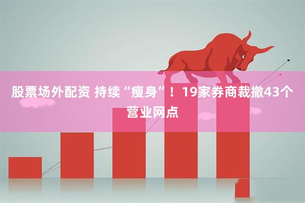 股票场外配资 持续“瘦身”！19家券商裁撤43个营业网点