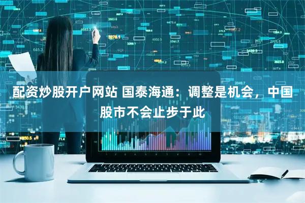 配资炒股开户网站 国泰海通：调整是机会，中国股市不会止步于此