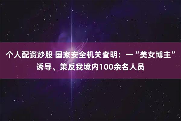 个人配资炒股 国家安全机关查明：一“美女博主”诱导、策反我境内100余名人员