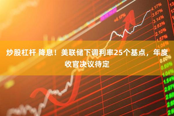 炒股杠杆 降息！美联储下调利率25个基点，年度收官决议待定