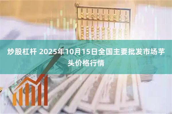 炒股杠杆 2025年10月15日全国主要批发市场芋头价格行情