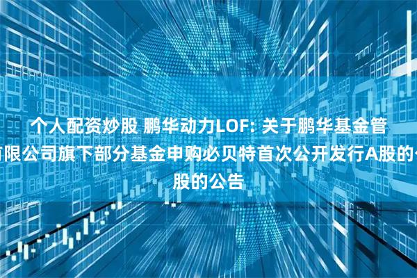 个人配资炒股 鹏华动力LOF: 关于鹏华基金管理有限公司旗下部分基金申购必贝特首次公开发行A股的公告