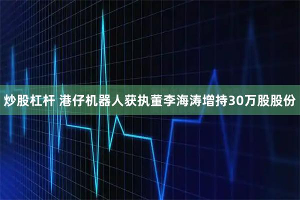炒股杠杆 港仔机器人获执董李海涛增持30万股股份
