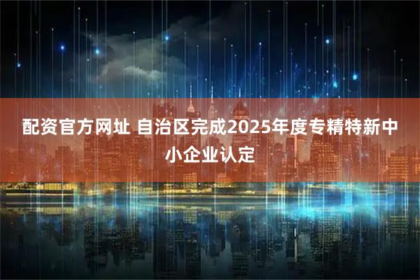 配资官方网址 自治区完成2025年度专精特新中小企业认定