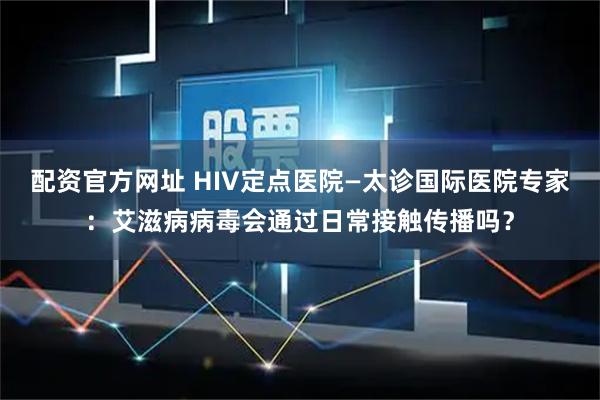 配资官方网址 HIV定点医院—太诊国际医院专家:艾滋病病毒会通过日常接触传播吗?