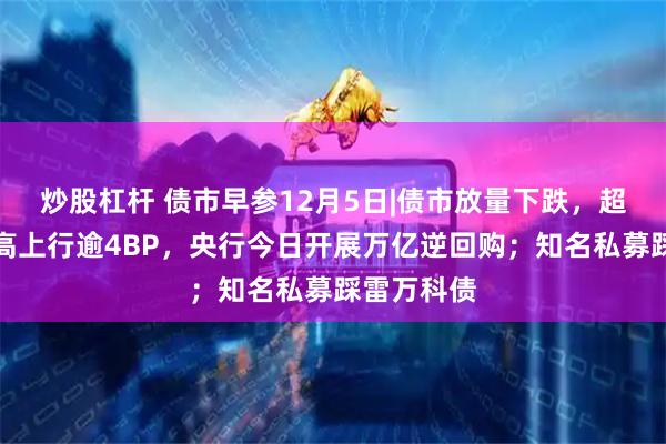 炒股杠杆 债市早参12月5日|债市放量下跌,超长债昨最高上行逾4BP,央行今日开展万亿逆回购;知名私募踩雷万科债