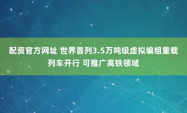 配资官方网址 世界首列3.5万吨级虚拟编组重载列车开行 可推广高铁领域