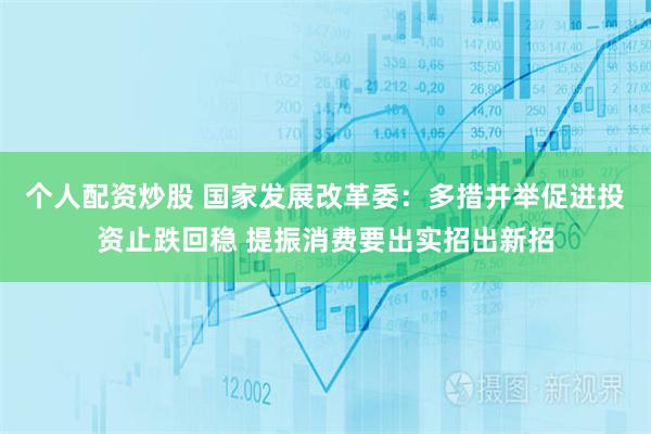 个人配资炒股 国家发展改革委:多措并举促进投资止跌回稳 提振消费要出实招出新招